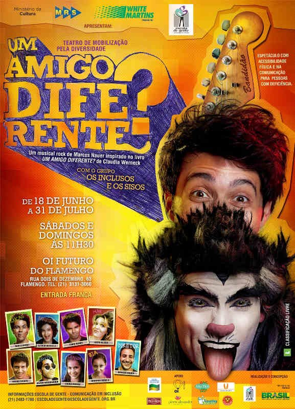 Ministério da Cultura, MRS Logística, White Martins e Escola de Gente – Comunicação em Inclusão apresentam: Um Amigo Diferente? Um musical rock de Marcos Nauer inspirado no livro Um Amigo Diferente? De Claudia Werneck com o grupo Os Inclusos e os Sisos – Teatro de Mobilização pela Diversidade Espetáculo com acessibilidade física e na comunicação para pessoas com deficiência De 18 de junho a 31 de julho, sábados e domingos, às 11h30, no OI Futuro do Flamengo, Rua Dois de dezembro, 63 – Flamengo. Tel: (21) 3131-3060 Entrada Franca Classificação Livre Informações Escola de Gente – Comunicação em Inclusão. (21) 2483- 1780/ escoladegente@escoladegente.org.br Apoio: Lei Federal de Incentivo a Cultura, Oi Futuro, Arte Deli, Le Pain Du Pain, Pão Bento, Pierre Aelxander, Laudry Express. Descrição da imagem: Fundo que varia entre os tons amarelo e laranja. Ao lado direito, ocupando de cima abaixo do cartaz, está a foto de Lucas (personagem principal), Bandidão (ator caracterizado de o gato) e a cabeça da guitarra (onde as cordas são presas e onde se afina o instrumento). Bandidão aparece só do pescoço para cima mostrando a língua, enquanto Lucas aparece por detrás dos pelos do topo da cabeça de Bandidão. Só podemos ver Lucas dos olhos para cima. Ele parece estar sorrindo com os olhos arregalados. Acima da cabeça de Lucas, está a cabeça da guitarra. Na parte inferior à esquerda estão as foto individuais, de rosto, dos(as) oito atores/atrizes e do diretor que fazem o espetáculo. Da esquerda para direita, de cima para baixo, personagem Lucas (Pablo Ascoli) faz bico de lado; personagem Bandidão (Letícia Medella) sorri de boca aberta; personagem Bandidão (Fábio Nunes) sorri de boca fechada; personagem Mãe (Katya Alessi) com o rosto um pouco de lado e cabelo armado com se estivesse com laquê, aperta os lábios em uma mistura de bico com sorriso; personagem Vinicius (Bruno Trento) sorri; personagem Dante (Victor Alburqueque) com o rosto um pouco de lado posa de óculos escuro em formado redondo e faz cara de sério; personagem Leandra (Louise Marrie) sorri; personagem Bia (Mariana Rebelo) aperta os lábios numa mistura de bico com sorriso. Ao fim está o diretor Marcos Nauer que sorri.