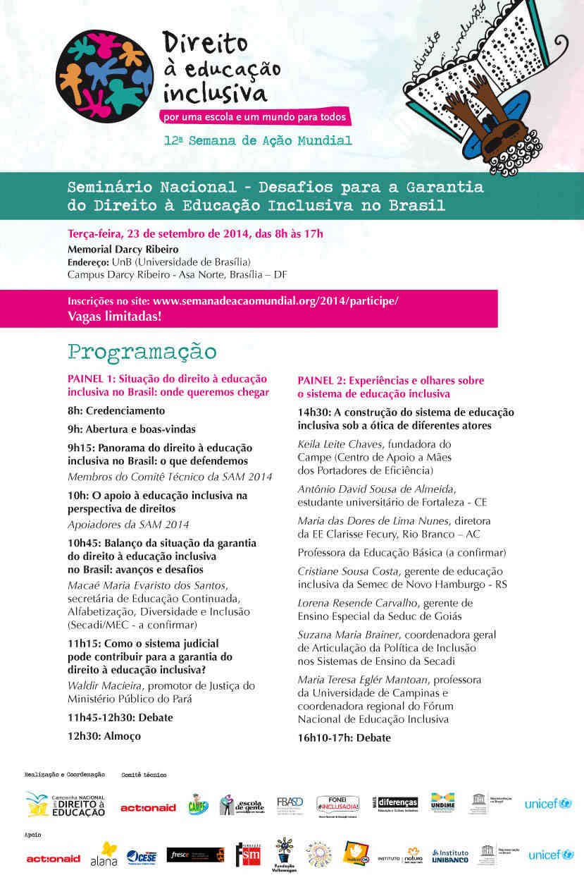 Evento ocorre dia 23 de setembro na Universidade de Brasília. Terça-feira, 23 de setembro de 2014, das 8h às 17h   Memorial Darcy Ribeiro   Endereço: UnB (Universidade de Brasília)   Campus Darcy Ribeiro - Asa Norte, Brasília – DF     Inscrições no site: http://semanadeacaomundial.org/2014/participe/ . Vagas Limitadas.       PROGRAMAÇÃO   1º Painel: Situação do direito à educação inclusiva no Brasil: onde queremos chegar   8h– Credenciamento   9h – Abertura e boas-vindas   9h15 – Panorama do direito à educação inclusiva no Brasil: o que defendemos   Membros do Comitê Técnico da SAM 2014   10h – O apoio à educação inclusiva na perspectiva de direitos   Apoiadores da SAM 2014   10h45 – Balanço da situação da garantia do direito à educação inclusiva no Brasil: avanços e desafios   Macaé Maria Evaristo dos Santos, secretária de Educação Continuada, Alfabetização, Diversidade e Inclusão (Secadi/MEC - a confirmar)   11h15 – Como o sistema judicial pode contribuir para a garantia do direito à educação inclusiva?   Waldir Macieira, promotor de Justiça do Ministério Público do Pará   11h45-12h30 – Debate   12h30 - Almoço   2º Painel: Experiências e olhares sobre o sistema de educação inclusiva   14h30 – A construção do sistema de educação inclusiva sob a ótica de diferentes atores   § Keila Leite Chaves, fundadora do Campe (Centro de Apoio a Mães dos Portadores de Eficiência)    § Antônio David Sousa de Almeida, estudante universitário de Fortaleza - CE    § Maria das Dores de Lima Nunes, diretora da EE Clarisse Fecury, Rio Branco – AC    § Professora da Educação Básica (a confirmar)    § Cristiane Sousa Costa, gerente de educação inclusiva da Semec de Novo Hamburgo - RS    § Lorena Resende Carvalho, gerente de Ensino Especial da Seduc de Goiás    § Suzana Maria Brainer, coordenadora geral de Articulação da Política de Inclusão nos Sistemas de Ensino da Secadi    § Maria Teresa Eglér Mantoan, professora da Universidade de Campinas e coordenadora regional do Fórum Nacional de Educação Inclusiva    16h10-17h – Debate   Realização e coordenação: Campanha Nacional pelo Direito à Educação   Comitê Técnico: Action Aid, Campe, Escola de Gente, Fórum Nacional de Educação Inclusiva, Federação Brasileira das Associações de Síndrome de Down, Mais Diferenças, Undime, Unesco e Unicef.   Apoiadores: Action Aid, Cese (Coordenadoria Ecumênica de Serviço), Fresce (Fondo Regional de la Sociedad Civil para la Educación), FSM (Fundação SM), Campanha Global pela Educação, Fundação Volkswagen, Instituto Alana, Instituto C&A, Instituto Natura, Instituto Unibanco, Unesco e Unicef.