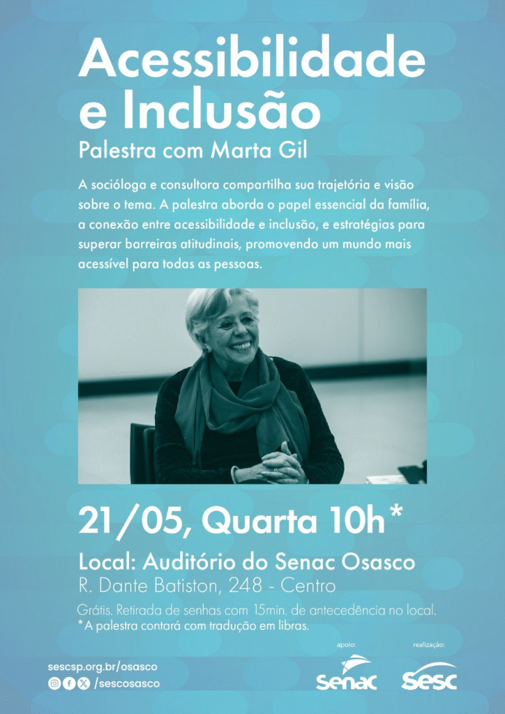 Descrição textual: Card com fundo azul claro. No alto: Acessibilidade e Inclusão –
palestra com Marta Gil. Abaixo: A socióloga e consultora compartilha sua
trajetória e visão sobre o tema. A palestra aborda o papel essencial da família, a
conexão entre acessibilidade e inclusão e estratégias para superar barreiras
atitudinais, promovendo um mundo mais acessível para todas as pessoas.
Foto: mulher madura, cabelo branco curto, lenço e blusa de manga comprida.
Está sorrindo.
Abaixo: dia 21 de maio, quarta, 10horas.
Local: Auditório do SENAC do Senac Osasco. Rua Dante Batiston, 248 – Centro
Libras
Grátis. Retirada de senha 15 minutos de antecedência no local.
Logomarcas: Senac/Sesc