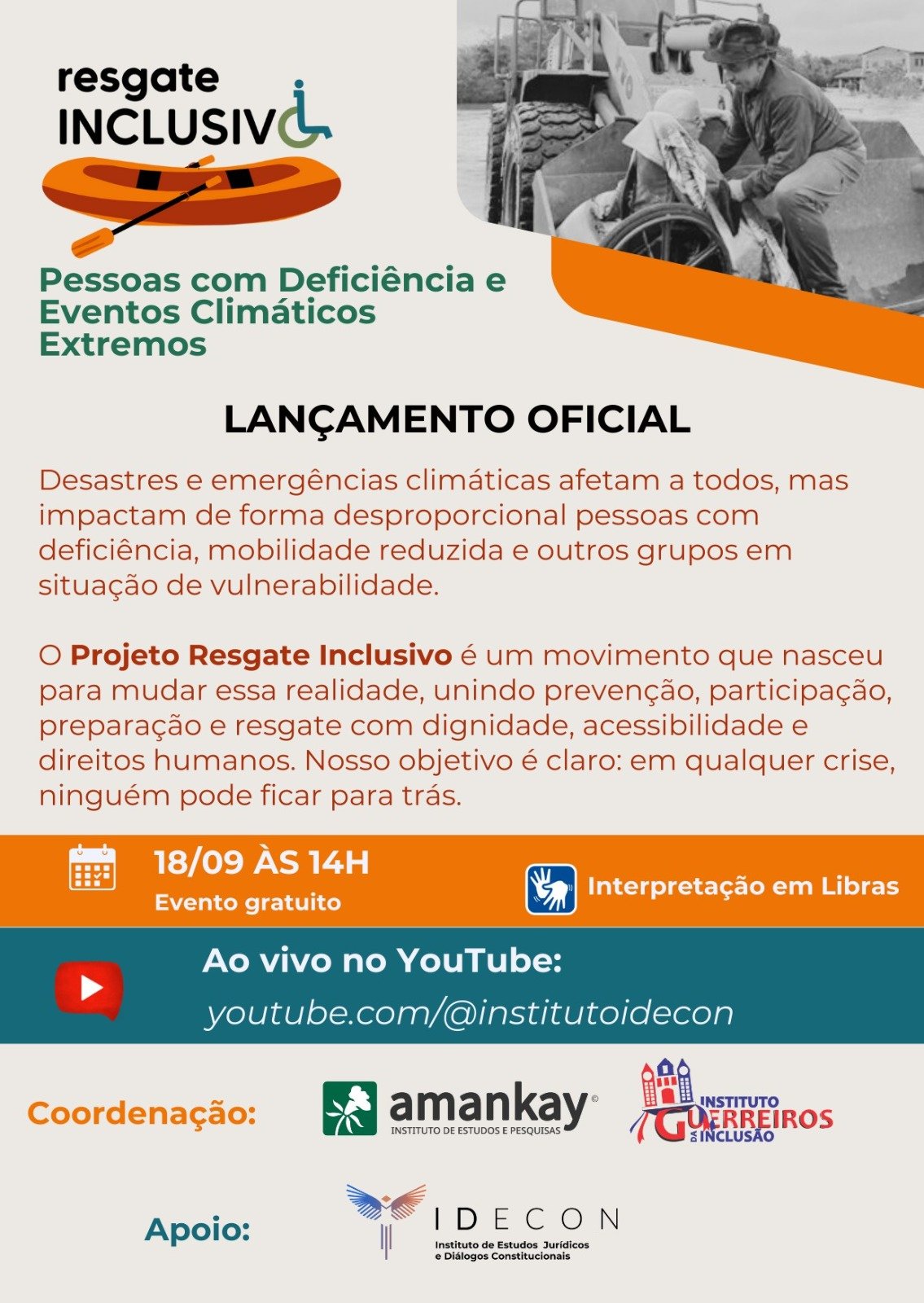 Descrição textual: No alto, à esquerda, sobre fundo branco: Lançamento oficial do projeto Resgate Inclusivo: Pessoas com Deficiência e Eventos Climáticos Extremos.
Logo do projeto: barco a remo, visto de perfil.
A seguir: Desastres e emergências climáticas afetam a todos, mas impactam de forma desproporcional pessoas com deficiência, mobilidade reduzida e outros grupos em situação de vulnerabilidade.
À esquerda, foto de uma senhora cadeirante. Ela é vista de perfil, está acomodada na pá de uma máquina colheitadeira. Um senhor, em pé, ajeita uma manta sobre os ombros dela.
Sobre fundo laranja: O Projeto Resgate Inclusivo é um movimento que nasceu para mudar essa realidade, unindo prevenção, participação, preparação e resgate com dignidade, acessibilidade e direitos humanos. Nosso objetivo é claro: em qualquer crise, ninguém pode ficar para trás.
Data: 18 de setembro
Horário: 14horas
Interpretação em Libras
Lançamento oficial – evento virtual, transmitido ao vivo https://www.youtube.com/@institutoIdecon
Realização: logo do Amankay e do Instituto Guerreiros da Inclusão
Apoio: IDECON
