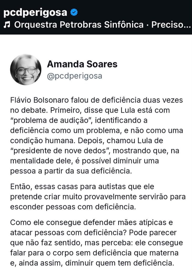 Amanda soares @pcdperigosa Texto: Flavio Bolsonaro falou de deficiência duas vezes no debate. Primeiro disse que Lula está com "problema de audição", identificando a deficiência como um problema, não como uma condição humana. Depois, chamou Lula de "presidente nove dedos", mostrando que, na mentalidade dele, é possível diminuir uma pessoa a partir da sua deficiência. Então, essas casas para autistas que ele pretende criar muito provavelmente servirão para esconder pessoas com deficiência. Como ele consegue defender mães atípicas e atacar pessoas com deficiência? Pode parecer que não faz sentido, mas perceba: ele consegue falar para o corpo sem deficiência que materna e, ainda assim, diminuir quem tem deficiência.