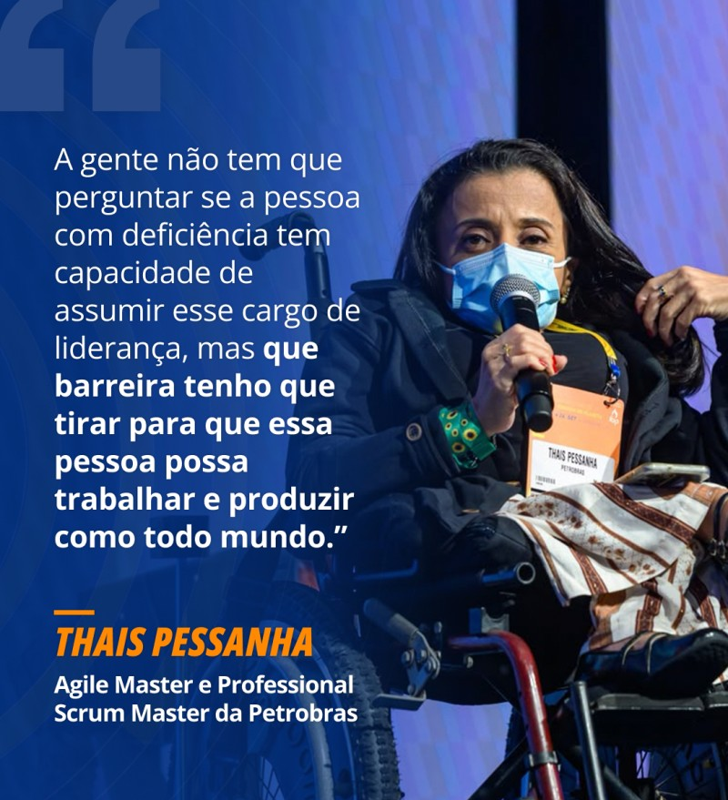 Imagem com fundo azul-escuro dividida em duas partes. À direita, foto de Thais Pessanha, uma mulher de cabelos escuros e compridos, sentada numa cadeira de rodas. Ela usa um casaco escuro, máscara de proteção azul-clara e segura um microfone com a mão direita, falando num evento. Ao peito, traz um crachá com o nome "THAIS PESSANHA" e "PETROBRAS".
À esquerda, em letras brancas e em destaque, está a citação: “A gente não tem que perguntar se a pessoa com deficiência tem capacidade de assumir esse cargo de liderança, mas que barreira tenho que tirar para que essa pessoa possa trabalhar e produzir como todo mundo.”
Logo abaixo do texto, lê-se o nome "THAIS PESSANHA" em laranja e o cargo "Agile Master e Professional Scrum Master da Petrobras" em branco.